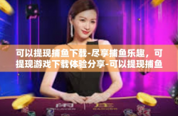 可以提现捕鱼下载-尽享捕鱼乐趣，可提现游戏下载体验分享-可以提现捕鱼下载
