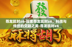 尊龙凯时z6-探索尊龙凯时z6，科技与传统的交融之美-尊龙凯时z6