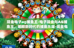 现金电子ag捕鱼王-电子现金与AG捕鱼王，阐释新时代的捕鱼乐趣-现金电子ag捕鱼王