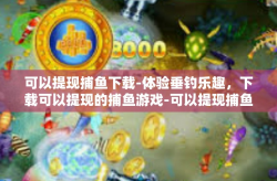 可以提现捕鱼下载-体验垂钓乐趣，下载可以提现的捕鱼游戏-可以提现捕鱼下载