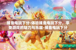 捕鱼电玩下分-体验捕鱼电玩下分，享受游戏的魅力与乐趣-捕鱼电玩下分