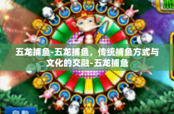 五龙捕鱼-五龙捕鱼，传统捕鱼方式与文化的交融-五龙捕鱼
