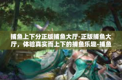 捕鱼上下分正版捕鱼大厅-正版捕鱼大厅，体验真实而上下的捕鱼乐趣-捕鱼上下分正版捕鱼大厅