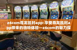 z6com尊龙凯时app-享受尊龙凯时app带来的独特体验—z6com的魅力探索-z6com尊龙凯时app