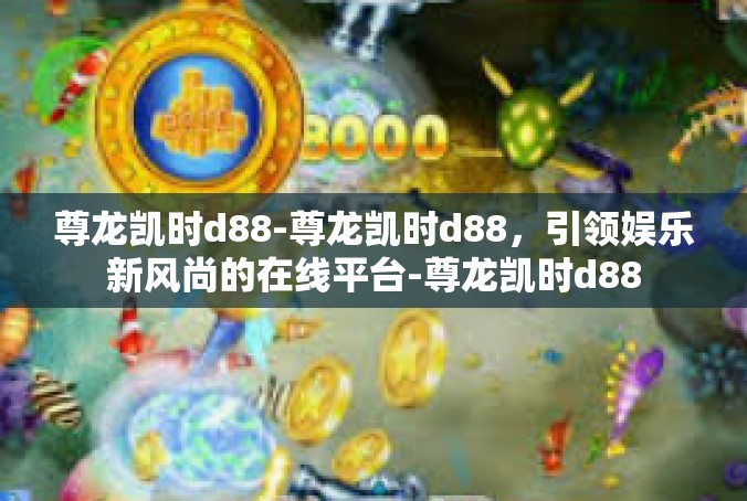 尊龙凯时d88-尊龙凯时d88，引领娱乐新风尚的在线平台-尊龙凯时d88