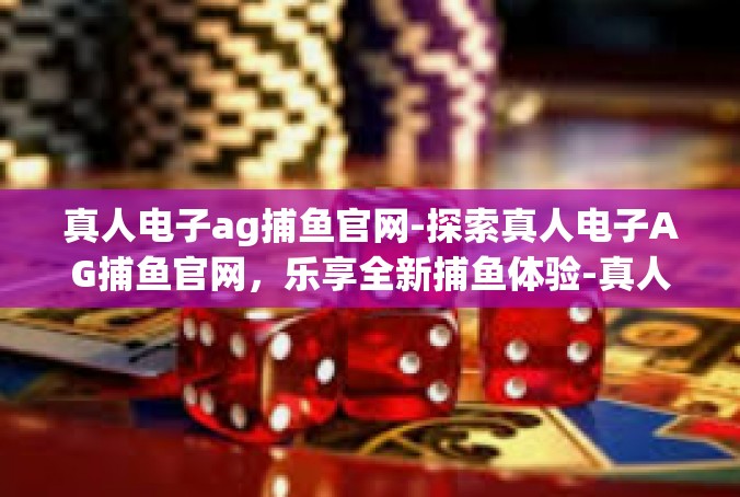 真人电子ag捕鱼官网-探索真人电子AG捕鱼官网，乐享全新捕鱼体验-真人电子ag捕鱼官网