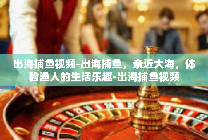 出海捕鱼视频-出海捕鱼，亲近大海，体验渔人的生活乐趣-出海捕鱼视频