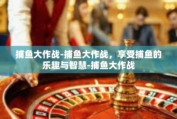 捕鱼大作战-捕鱼大作战，享受捕鱼的乐趣与智慧-捕鱼大作战