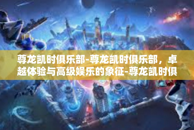尊龙凯时俱乐部-尊龙凯时俱乐部，卓越体验与高级娱乐的象征-尊龙凯时俱乐部