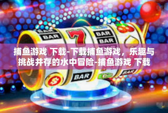 捕鱼游戏 下载-下载捕鱼游戏，乐趣与挑战并存的水中冒险-捕鱼游戏 下载
