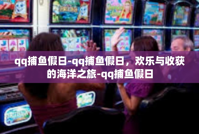qq捕鱼假日-qq捕鱼假日，欢乐与收获的海洋之旅-qq捕鱼假日