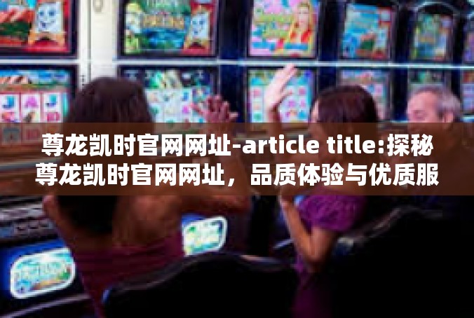 尊龙凯时官网网址-article title:探秘尊龙凯时官网网址，品质体验与优质服务-尊龙凯时官网网址
