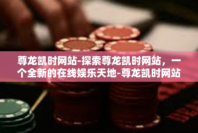 尊龙凯时网站-探索尊龙凯时网站，一个全新的在线娱乐天地-尊龙凯时网站