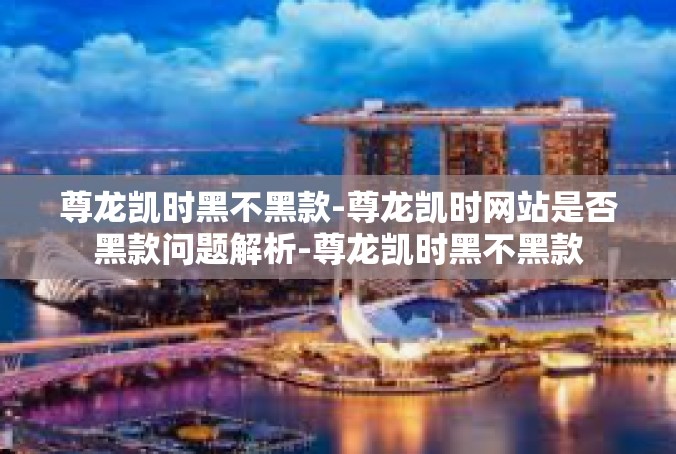 尊龙凯时黑不黑款-尊龙凯时网站是否黑款问题解析-尊龙凯时黑不黑款