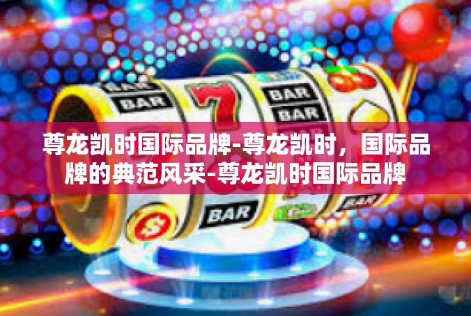 尊龙凯时国际品牌-尊龙凯时，国际品牌的典范风采-尊龙凯时国际品牌