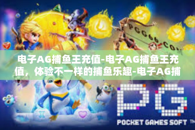 电子AG捕鱼王充值-电子AG捕鱼王充值，体验不一样的捕鱼乐趣-电子AG捕鱼王充值