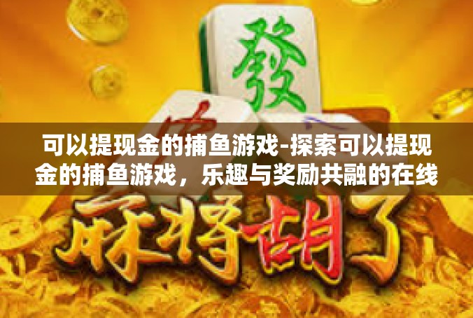 可以提现金的捕鱼游戏-探索可以提现金的捕鱼游戏，乐趣与奖励共融的在线游戏体验-可以提现金的捕鱼游戏