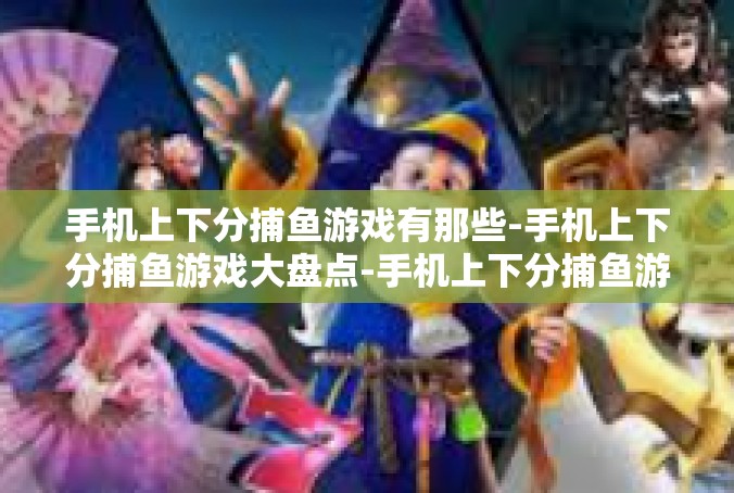手机上下分捕鱼游戏有那些-手机上下分捕鱼游戏大盘点-手机上下分捕鱼游戏有那些