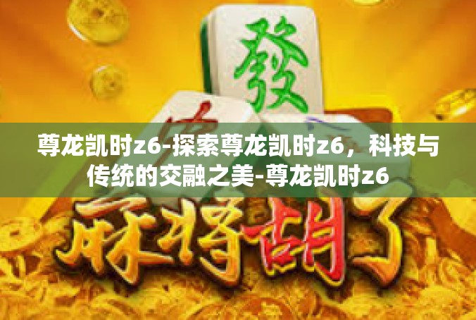 尊龙凯时z6-探索尊龙凯时z6，科技与传统的交融之美-尊龙凯时z6