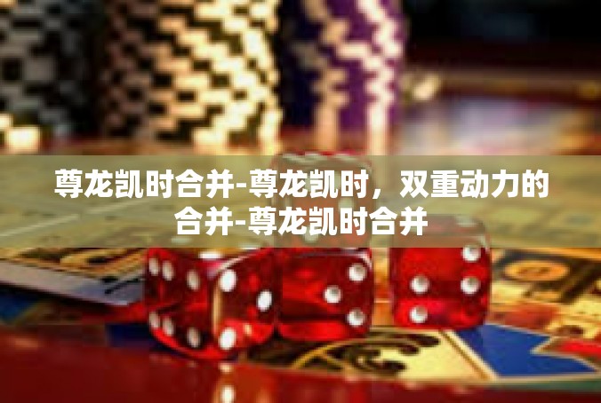 尊龙凯时合并-尊龙凯时，双重动力的合并-尊龙凯时合并