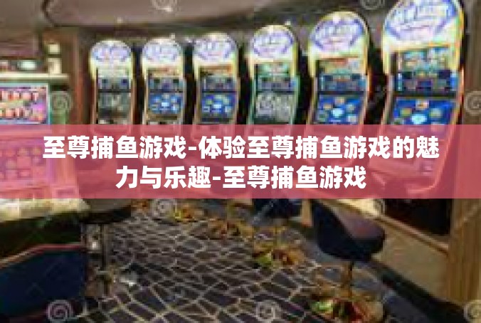 至尊捕鱼游戏-体验至尊捕鱼游戏的魅力与乐趣-至尊捕鱼游戏