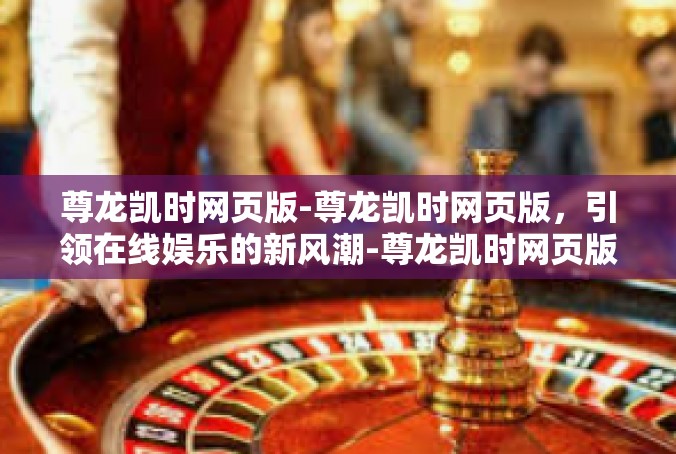 尊龙凯时网页版-尊龙凯时网页版，引领在线娱乐的新风潮-尊龙凯时网页版