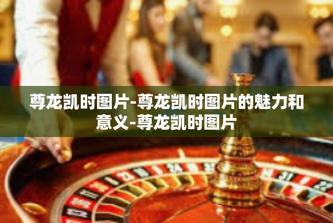 尊龙凯时图片-尊龙凯时图片的魅力和意义-尊龙凯时图片