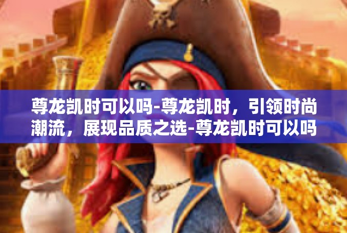 尊龙凯时可以吗-尊龙凯时，引领时尚潮流，展现品质之选-尊龙凯时可以吗