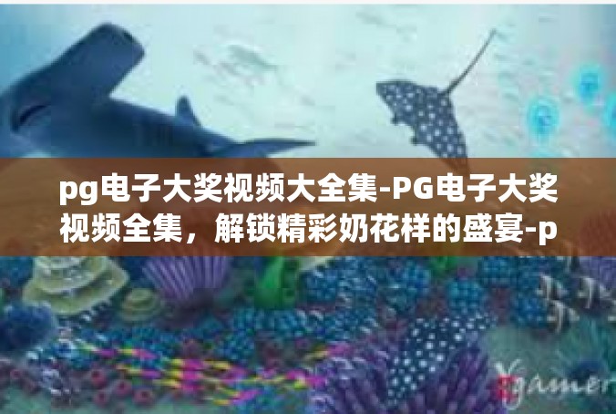 pg电子大奖视频大全集-PG电子大奖视频全集，解锁精彩奶花样的盛宴-pg电子大奖视频大全集