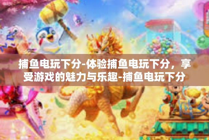 捕鱼电玩下分-体验捕鱼电玩下分，享受游戏的魅力与乐趣-捕鱼电玩下分