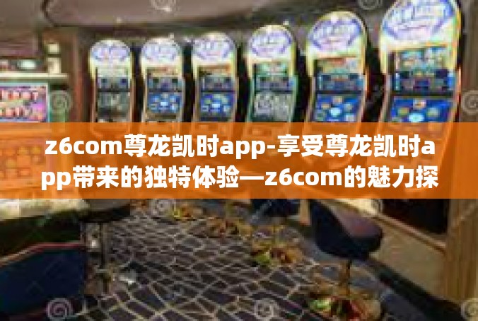 z6com尊龙凯时app-享受尊龙凯时app带来的独特体验—z6com的魅力探索-z6com尊龙凯时app