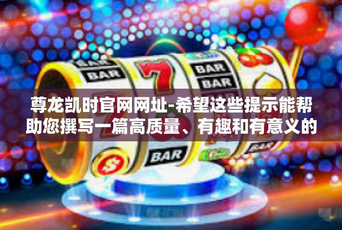 尊龙凯时官网网址-希望这些提示能帮助您撰写一篇高质量、有趣和有意义的文章。尊龙凯时官网网址