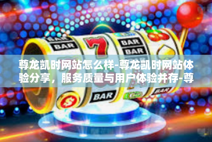 尊龙凯时网站怎么样-尊龙凯时网站体验分享，服务质量与用户体验并存-尊龙凯时网站怎么样