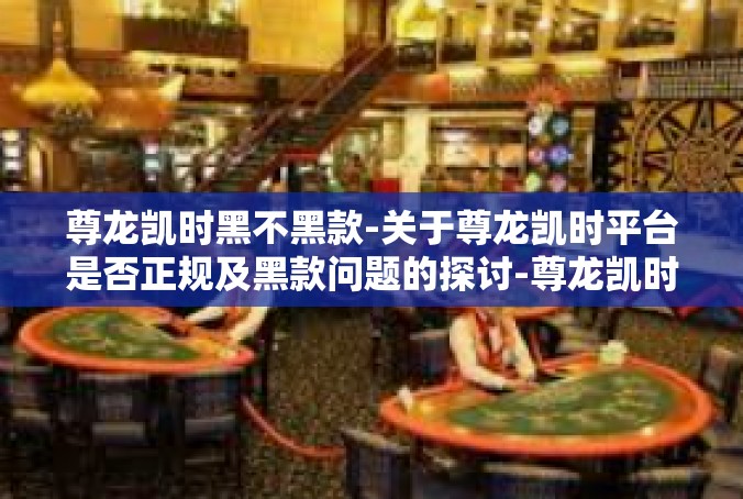 尊龙凯时黑不黑款-关于尊龙凯时平台是否正规及黑款问题的探讨-尊龙凯时黑不黑款