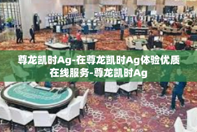 尊龙凯时Ag-在尊龙凯时Ag体验优质在线服务-尊龙凯时Ag