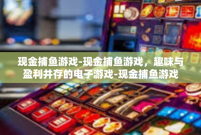 现金捕鱼游戏-现金捕鱼游戏，趣味与盈利并存的电子游戏-现金捕鱼游戏