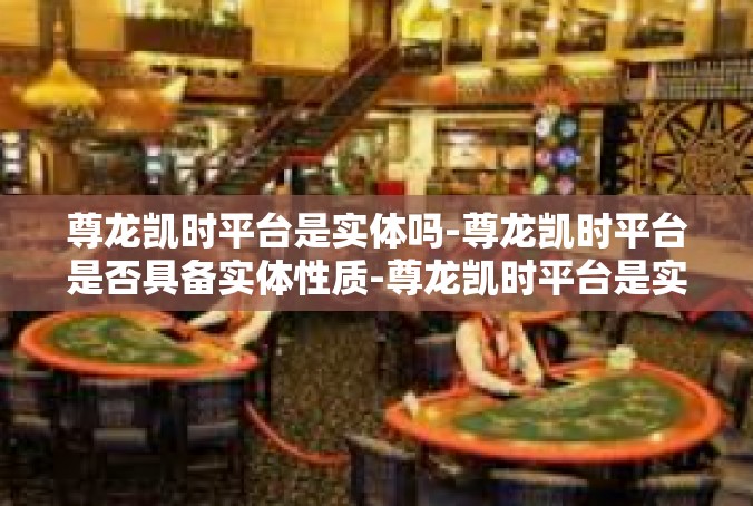 尊龙凯时平台是实体吗-尊龙凯时平台是否具备实体性质-尊龙凯时平台是实体吗