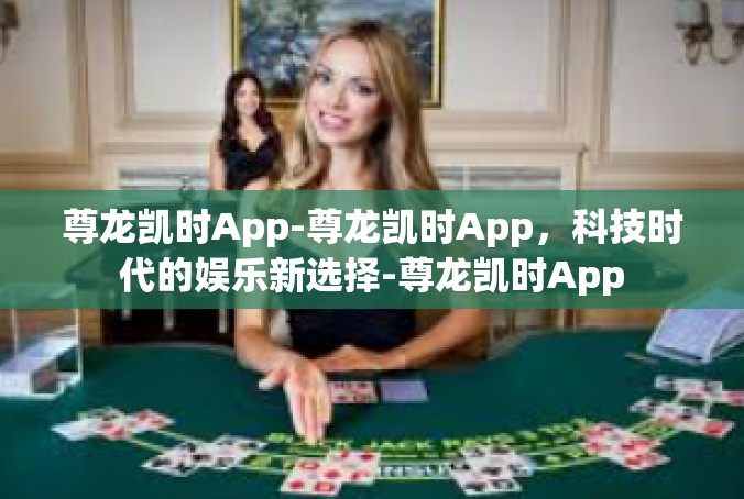 尊龙凯时App-尊龙凯时App，科技时代的娱乐新选择-尊龙凯时App