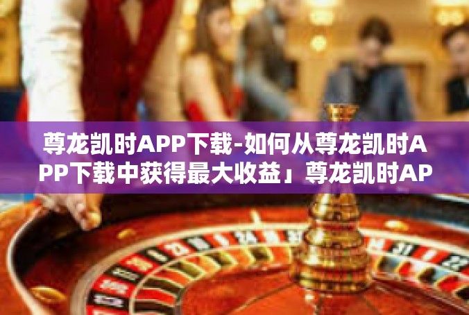 尊龙凯时APP下载-如何从尊龙凯时APP下载中获得最大收益」尊龙凯时APP下载