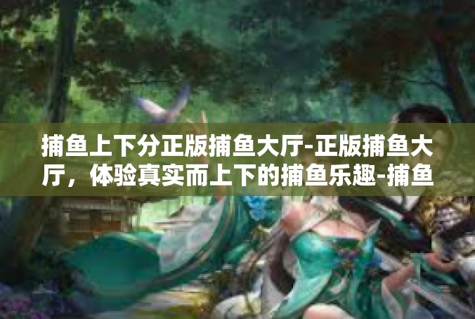 捕鱼上下分正版捕鱼大厅-正版捕鱼大厅，体验真实而上下的捕鱼乐趣-捕鱼上下分正版捕鱼大厅
