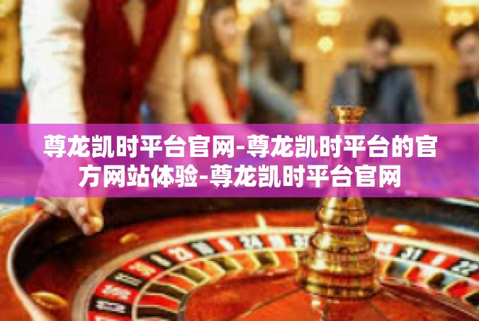 尊龙凯时平台官网-尊龙凯时平台的官方网站体验-尊龙凯时平台官网
