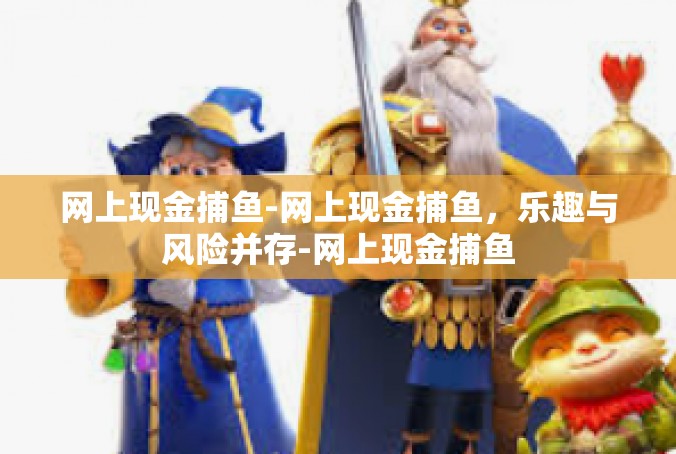 网上现金捕鱼-网上现金捕鱼，乐趣与风险并存-网上现金捕鱼