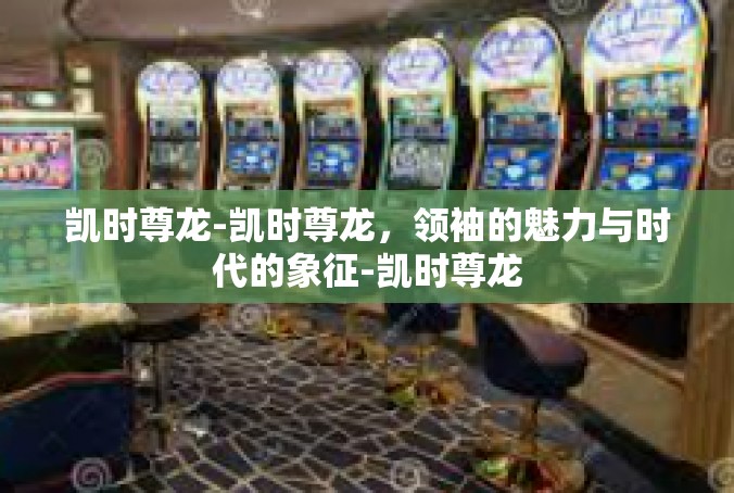 凯时尊龙-凯时尊龙，领袖的魅力与时代的象征-凯时尊龙