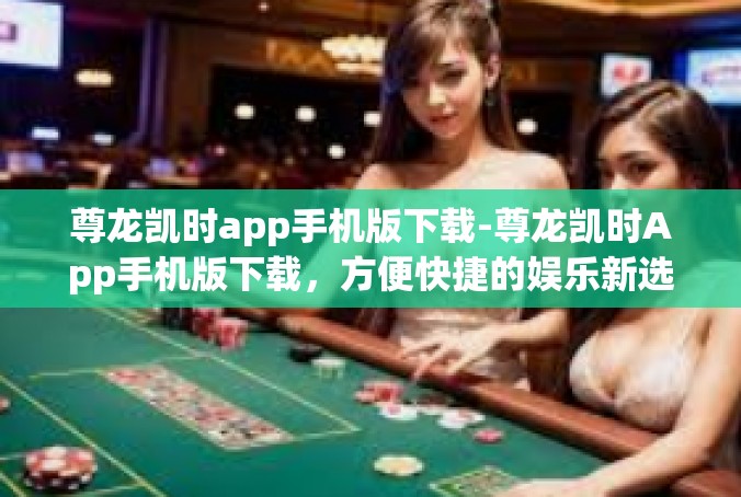 尊龙凯时app手机版下载-尊龙凯时App手机版下载，方便快捷的娱乐新选择-尊龙凯时app手机版下载