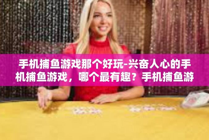 手机捕鱼游戏那个好玩-兴奋人心的手机捕鱼游戏，哪个最有趣？手机捕鱼游戏那个好玩