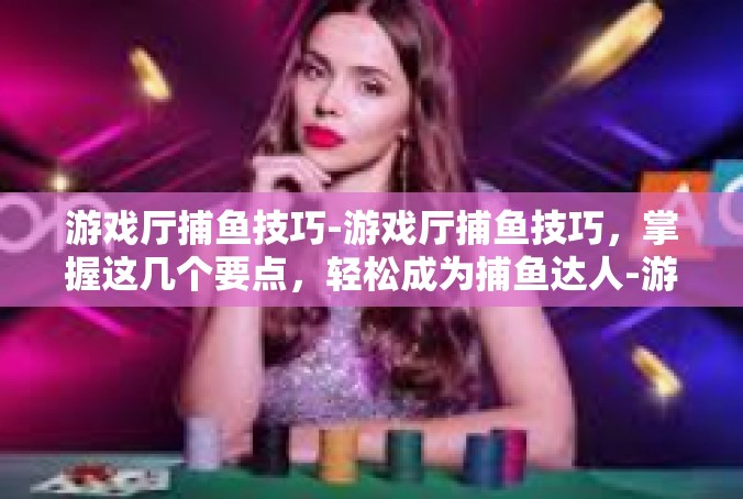 游戏厅捕鱼技巧-游戏厅捕鱼技巧，掌握这几个要点，轻松成为捕鱼达人-游戏厅捕鱼技巧