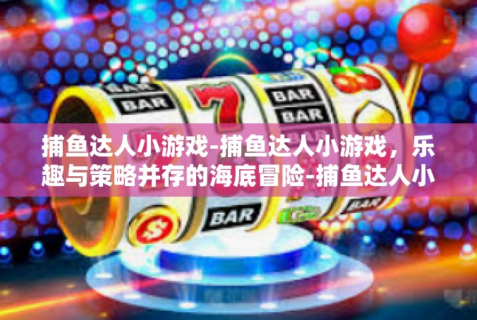 捕鱼达人小游戏-捕鱼达人小游戏，乐趣与策略并存的海底冒险-捕鱼达人小游戏