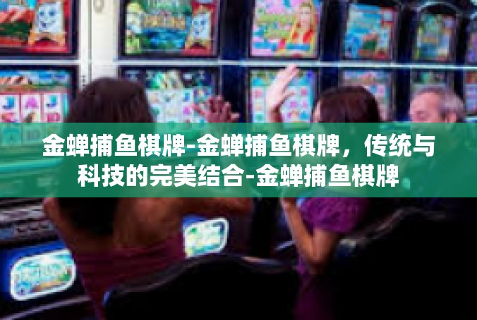 金蝉捕鱼棋牌-金蝉捕鱼棋牌，传统与科技的完美结合-金蝉捕鱼棋牌