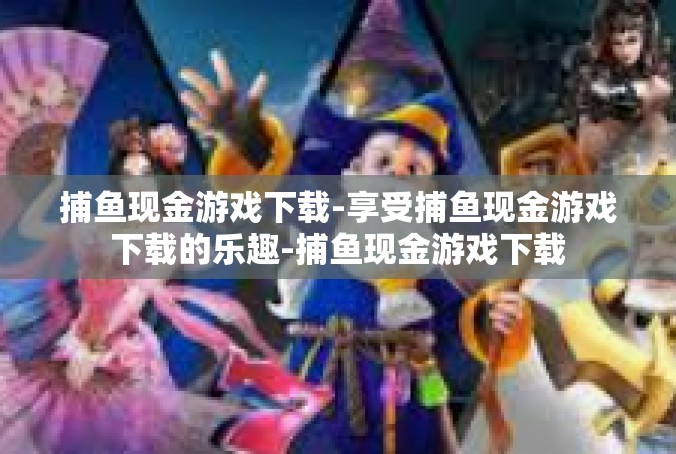 捕鱼现金游戏下载-享受捕鱼现金游戏下载的乐趣-捕鱼现金游戏下载