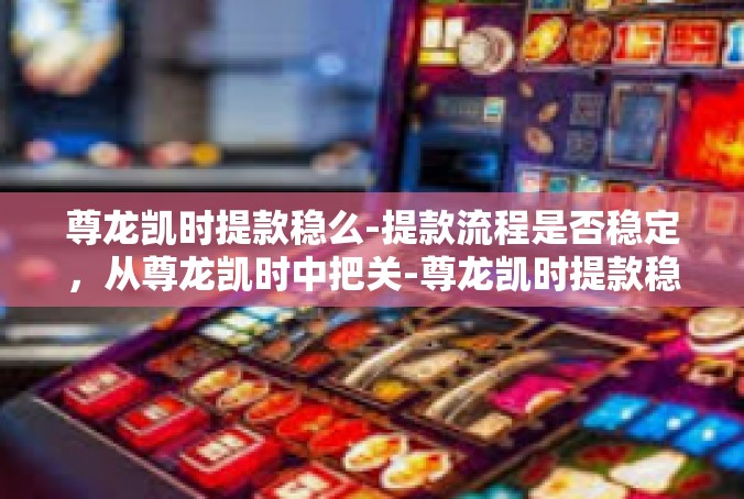 尊龙凯时提款稳么-提款流程是否稳定，从尊龙凯时中把关-尊龙凯时提款稳么